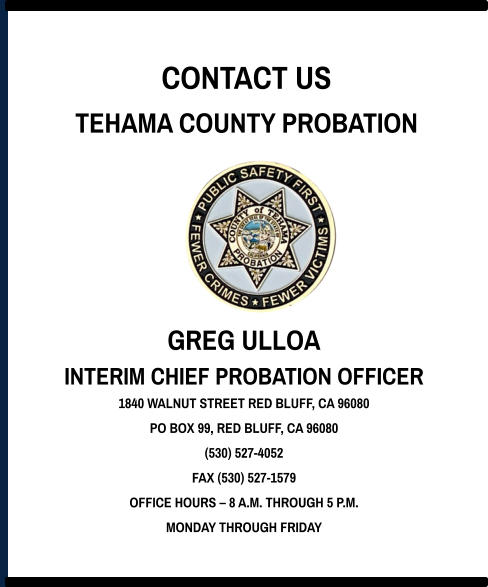 CONTACT US TEHAMA COUNTY PROBATION GREG ULLOA INTERIM CHIEF PROBATION OFFICER 1840 WALNUT STREET RED BLUFF, CA 96080 PO BOX 99, RED BLUFF, CA 96080 (530) 527-4052 FAX (530) 527-1579 OFFICE HOURS – 8 A.M. THROUGH 5 P.M. MONDAY THROUGH FRIDAY