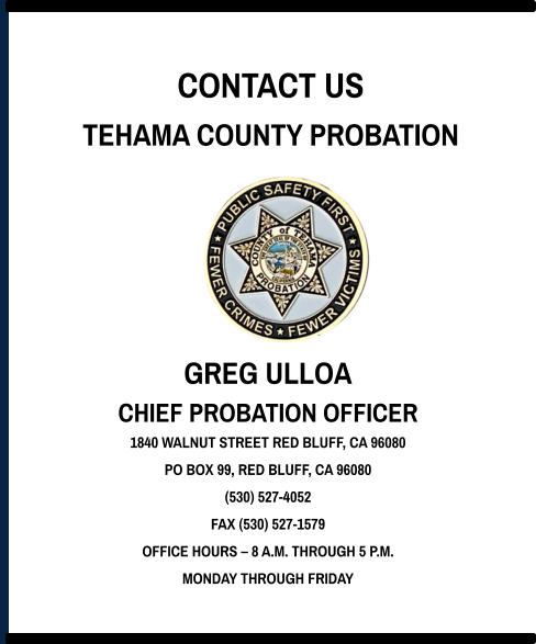 CONTACT US TEHAMA COUNTY PROBATION GREG ULLOA CHIEF PROBATION OFFICER 1840 WALNUT STREET RED BLUFF, CA 96080 PO BOX 99, RED BLUFF, CA 96080 (530) 527-4052 FAX (530) 527-1579 OFFICE HOURS – 8 A.M. THROUGH 5 P.M. MONDAY THROUGH FRIDAY